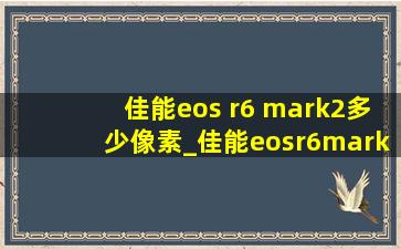 佳能eos r6 mark2多少像素_佳能eosr6mark2多少万像素